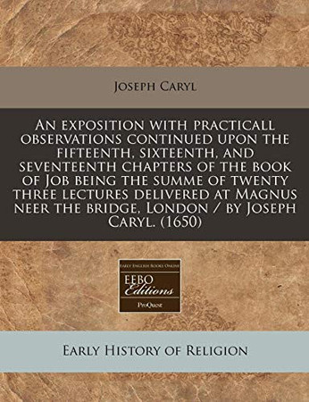 Cover of An Exposition With Practicall Observations Continued Upon the Fifteenth, Sixteenth, and Seventeenth Chapters of the Book of Job Being the Summe of ... The Bridge, London / by Joseph Caryl. (1650)