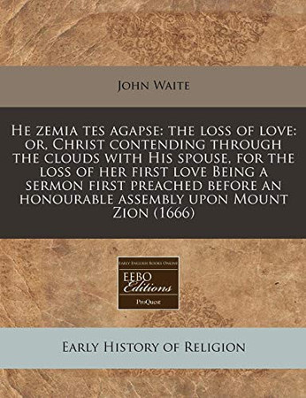 Cover of He Zemia Tes Agapse: The Loss of Love: Or, Christ Contending Through the Clouds With His Spouse, for the Loss of Her First Love Being a Sermon First ... An Honourable Assembly Upon Mount Zion (1666)