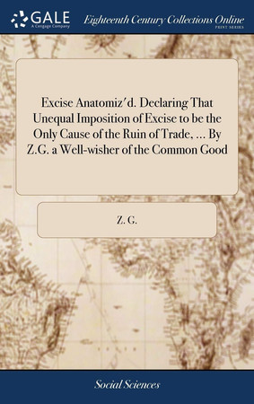 Cover of Excise anatomiz'd. Declaring that unequal imposition of excise to be the only cause of the ruin of trade, ... By Z.G. a well-wisher of the common good